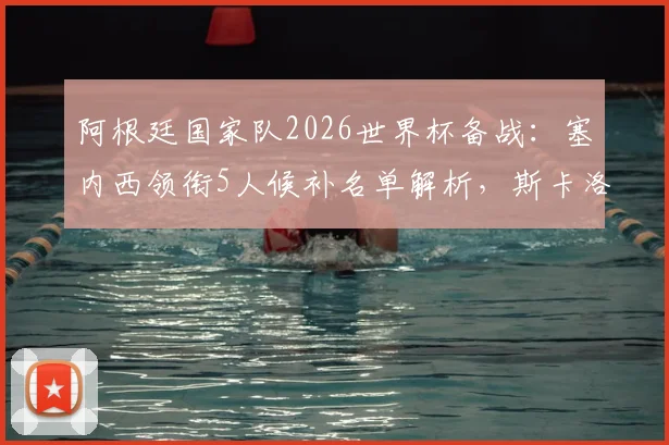 阿根廷国家队2026世界杯备战:塞内西领衔5人候补名单解析,斯卡洛尼的战术考量与潜在补招时机
