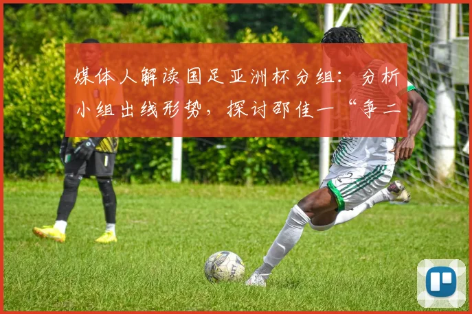 媒体人解读国足亚洲杯分组:分析小组出线形势,探讨邵佳一“争二”策略
