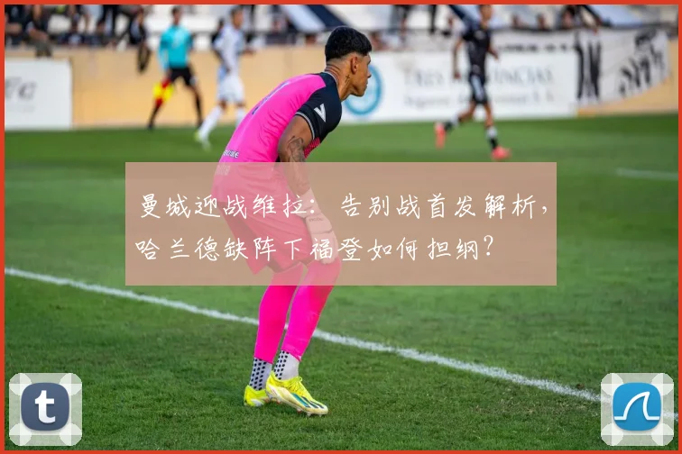 曼城迎战维拉:告别战首发解析,哈兰德缺阵下福登如何担纲?