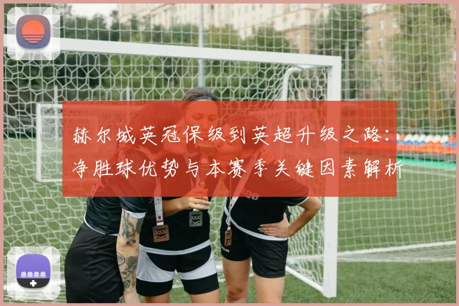 赫尔城英冠保级到英超升级之路：净胜球优势与本赛季关键因素解析