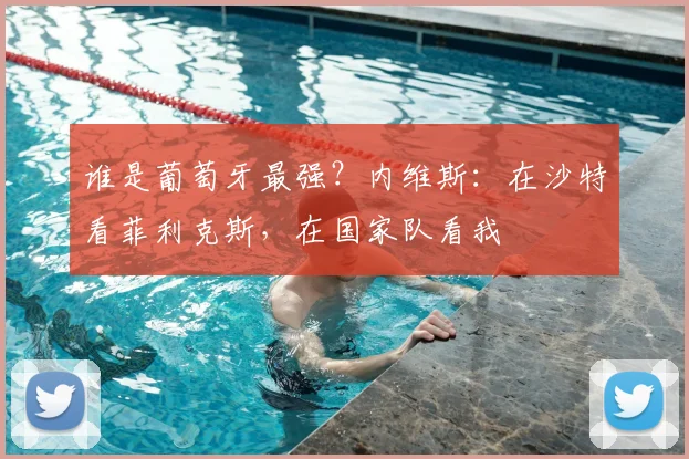 谁是葡萄牙最强?内维斯:在沙特看菲利克斯,在国家队看我