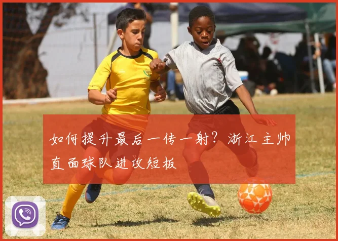 如何提升最后一传一射?浙江主帅直面球队进攻短板