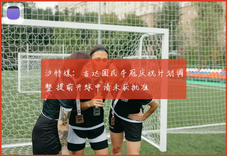 沙特媒:吉达国民夺冠庆祝计划调整 提前开球申请未获批准