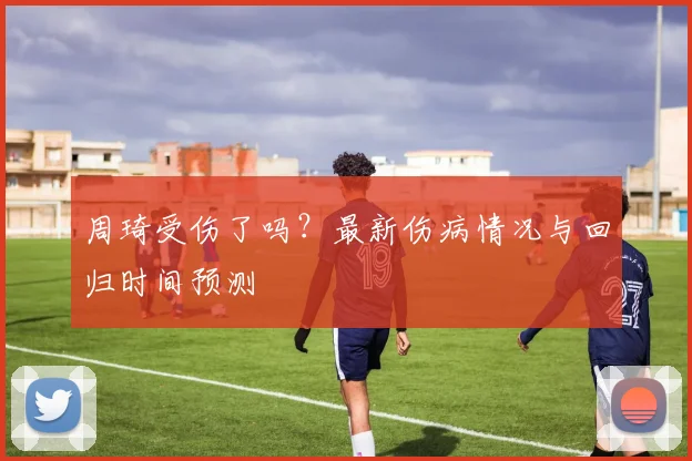 周琦受伤了吗?最新伤病情况与回归时间预测
